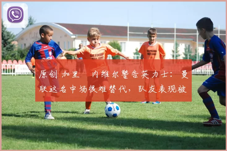 原创 加里・内维尔警告英力士：曼联这名中场很难替代，队友表现被赞 “离谱”