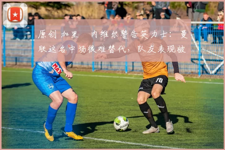 原创 加里・内维尔警告英力士：曼联这名中场很难替代，队友表现被赞 “离谱”