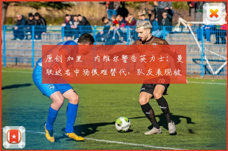 原创 加里・内维尔警告英力士：曼联这名中场很难替代，队友表现被赞 “离谱”