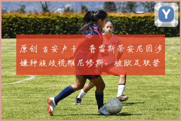 原创 吉安卢卡・普雷斯蒂安尼因涉嫌种族歧视维尼修斯，被欧足联禁赛