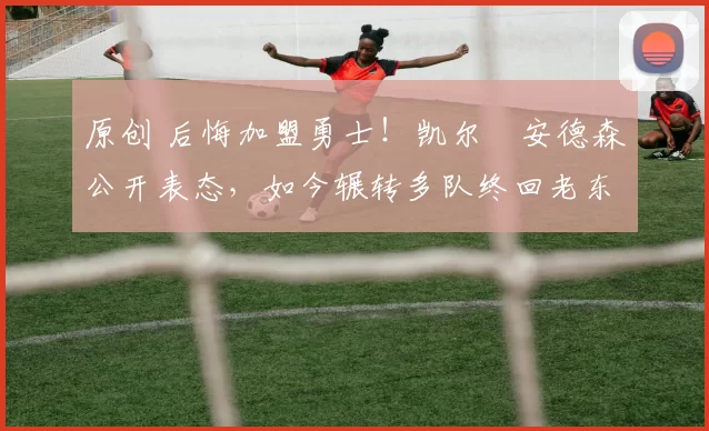 原创 后悔加盟勇士！凯尔・安德森公开表态，如今辗转多队终回老东家