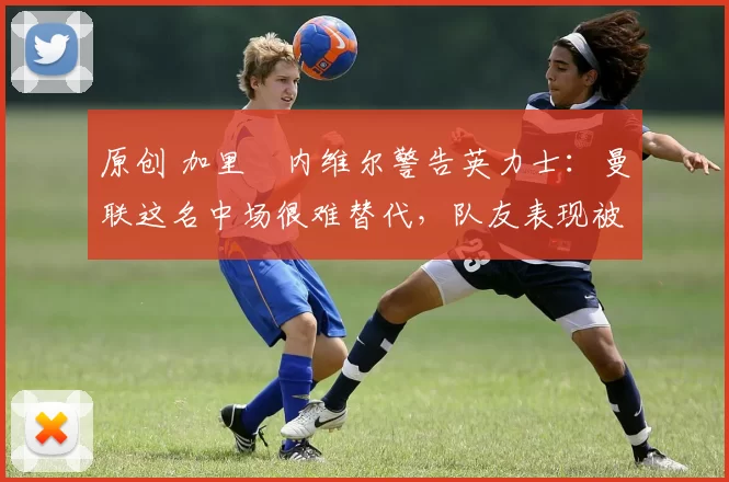 原创 加里・内维尔警告英力士：曼联这名中场很难替代，队友表现被赞 “离谱”
