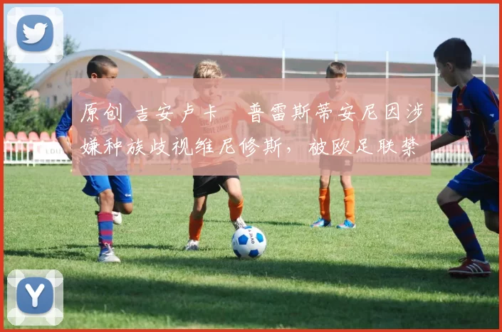 原创 吉安卢卡・普雷斯蒂安尼因涉嫌种族歧视维尼修斯，被欧足联禁赛