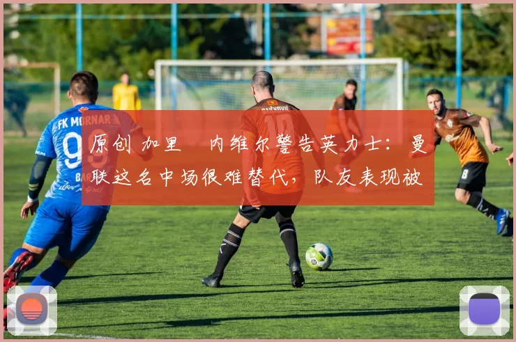 原创 加里・内维尔警告英力士:曼联这名中场很难替代,队友表现被赞 “离谱”