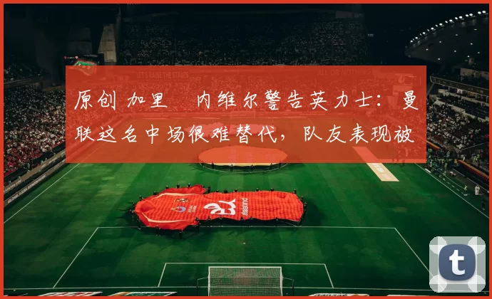 原创 加里・内维尔警告英力士:曼联这名中场很难替代,队友表现被赞 “离谱”