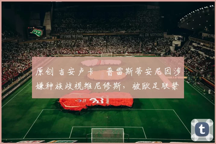 原创 吉安卢卡・普雷斯蒂安尼因涉嫌种族歧视维尼修斯，被欧足联禁赛