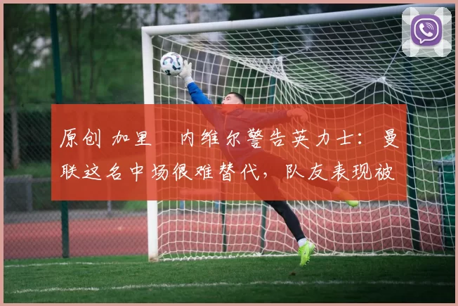 原创 加里・内维尔警告英力士：曼联这名中场很难替代，队友表现被赞 “离谱”