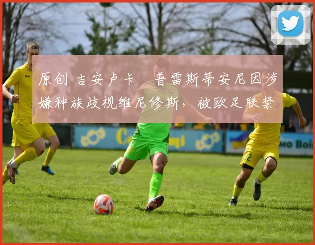 原创 吉安卢卡・普雷斯蒂安尼因涉嫌种族歧视维尼修斯，被欧足联禁赛