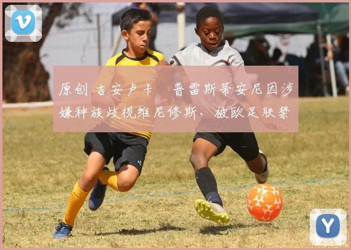 原创 吉安卢卡・普雷斯蒂安尼因涉嫌种族歧视维尼修斯，被欧足联禁赛