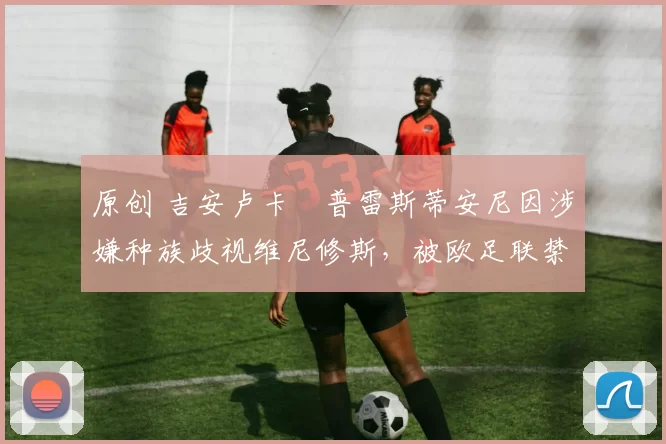 原创 吉安卢卡・普雷斯蒂安尼因涉嫌种族歧视维尼修斯,被欧足联禁赛