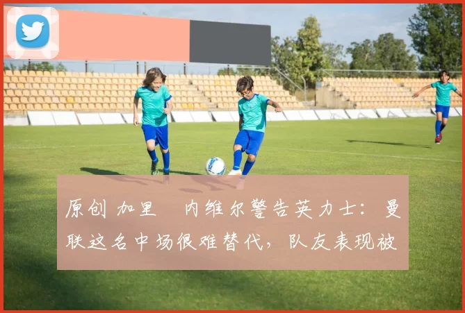 原创 加里・内维尔警告英力士:曼联这名中场很难替代,队友表现被赞 “离谱”