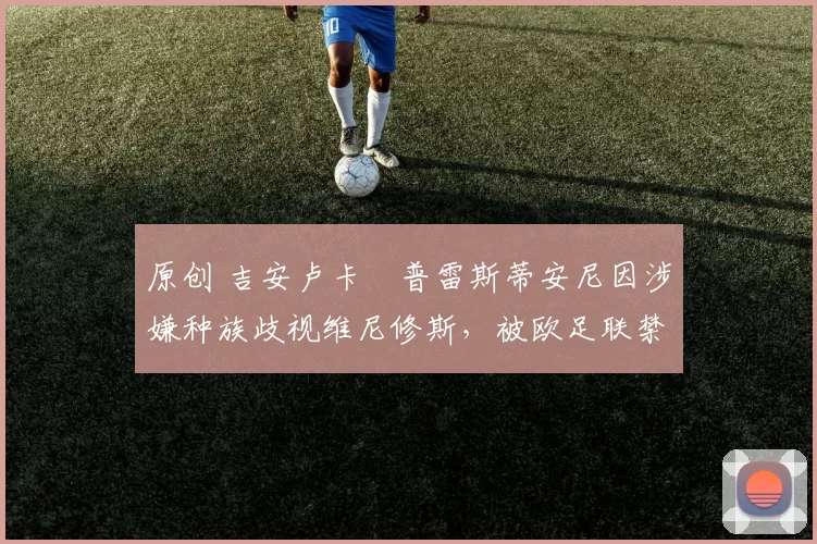 原创 吉安卢卡・普雷斯蒂安尼因涉嫌种族歧视维尼修斯,被欧足联禁赛