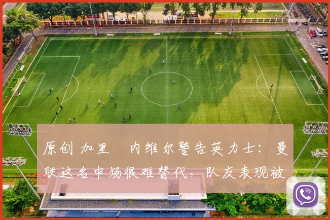 原创 加里・内维尔警告英力士：曼联这名中场很难替代，队友表现被赞 “离谱”