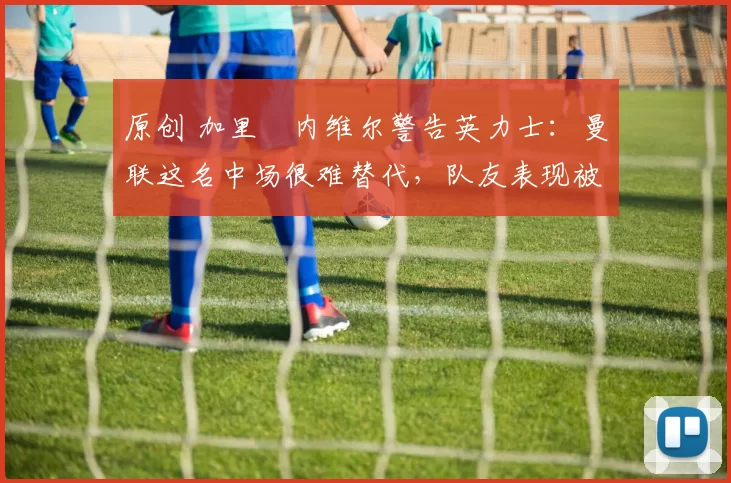 原创 加里・内维尔警告英力士：曼联这名中场很难替代，队友表现被赞 “离谱”