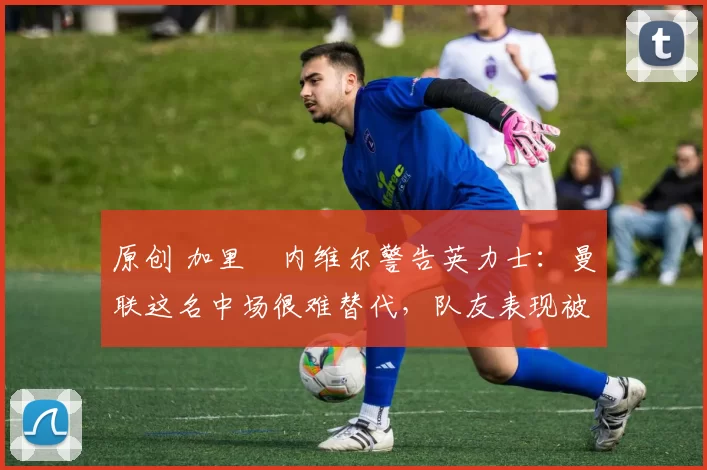 原创 加里・内维尔警告英力士：曼联这名中场很难替代，队友表现被赞 “离谱”