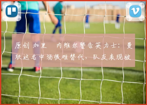 原创 加里・内维尔警告英力士：曼联这名中场很难替代，队友表现被赞 “离谱”