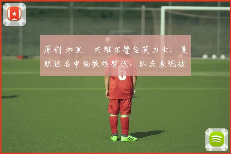 原创 加里・内维尔警告英力士：曼联这名中场很难替代，队友表现被赞 “离谱”