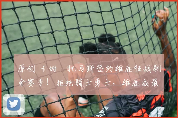 原创 卡姆・托马斯签约雄鹿征战剩余赛季！拒绝骑士勇士，雄鹿成最优选