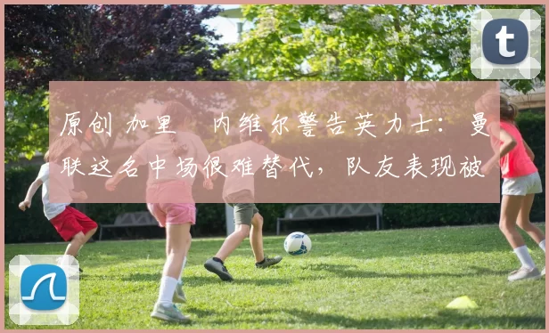 原创 加里・内维尔警告英力士:曼联这名中场很难替代,队友表现被赞 “离谱”