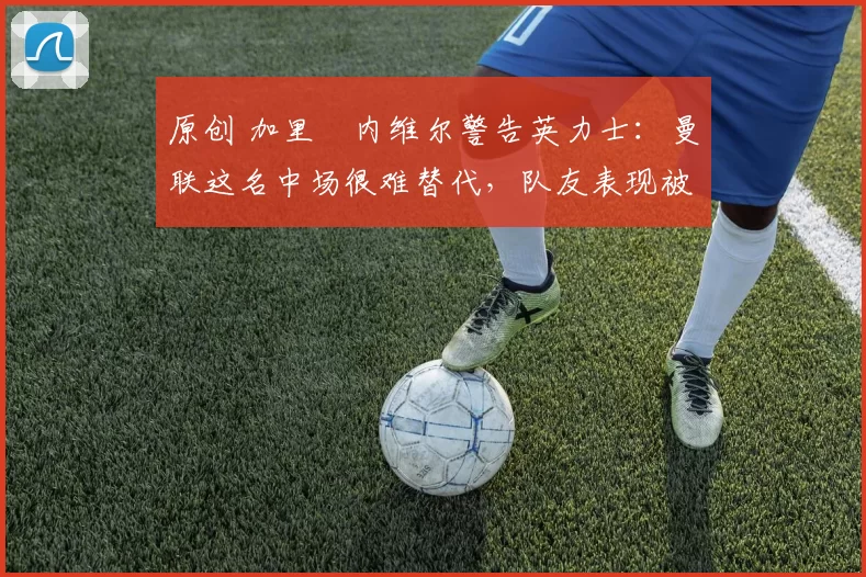 原创 加里・内维尔警告英力士：曼联这名中场很难替代，队友表现被赞 “离谱”