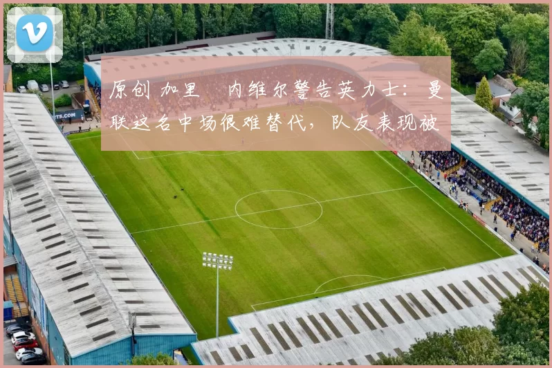 原创 加里・内维尔警告英力士:曼联这名中场很难替代,队友表现被赞 “离谱”