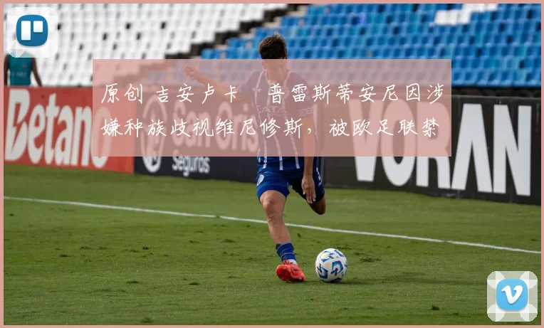 原创 吉安卢卡・普雷斯蒂安尼因涉嫌种族歧视维尼修斯，被欧足联禁赛