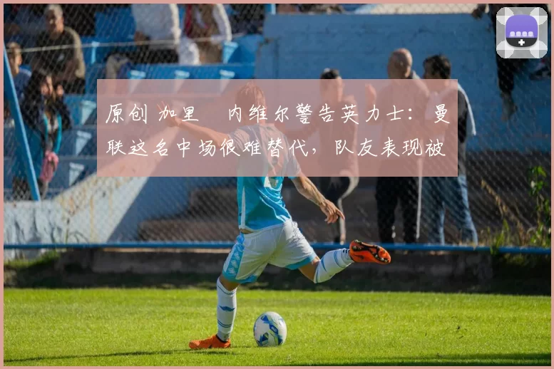 原创 加里・内维尔警告英力士:曼联这名中场很难替代,队友表现被赞 “离谱”