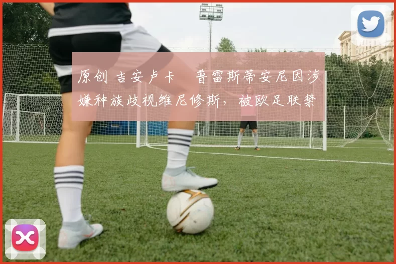 原创 吉安卢卡・普雷斯蒂安尼因涉嫌种族歧视维尼修斯,被欧足联禁赛