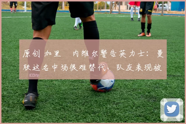 原创 加里・内维尔警告英力士:曼联这名中场很难替代,队友表现被赞 “离谱”