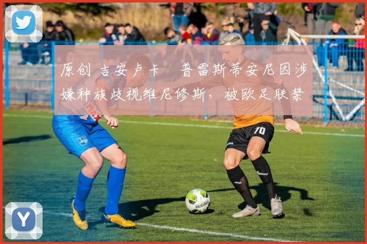 原创 吉安卢卡・普雷斯蒂安尼因涉嫌种族歧视维尼修斯,被欧足联禁赛