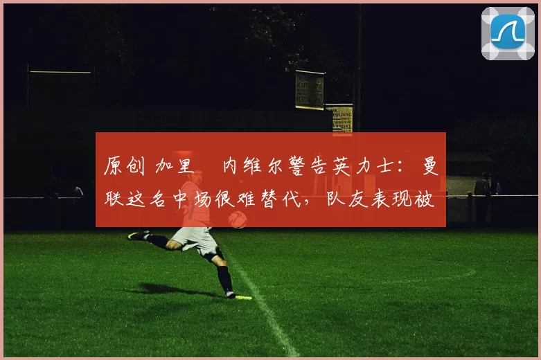 原创 加里・内维尔警告英力士:曼联这名中场很难替代,队友表现被赞 “离谱”