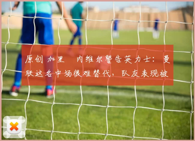 原创 加里・内维尔警告英力士：曼联这名中场很难替代，队友表现被赞 “离谱”