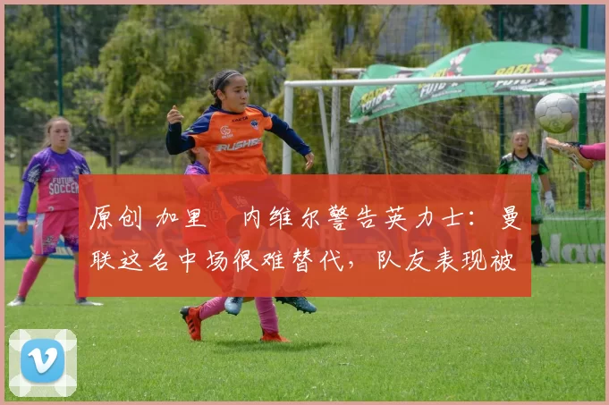 原创 加里・内维尔警告英力士：曼联这名中场很难替代，队友表现被赞 “离谱”