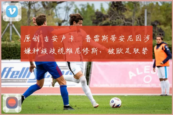 原创 吉安卢卡・普雷斯蒂安尼因涉嫌种族歧视维尼修斯，被欧足联禁赛