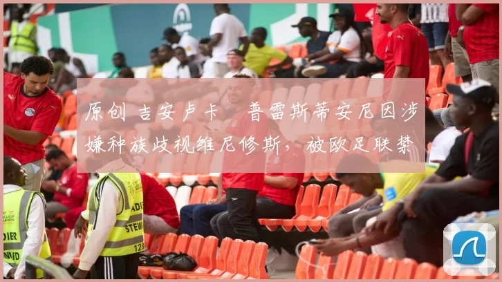 原创 吉安卢卡・普雷斯蒂安尼因涉嫌种族歧视维尼修斯，被欧足联禁赛