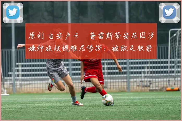 原创 吉安卢卡・普雷斯蒂安尼因涉嫌种族歧视维尼修斯，被欧足联禁赛