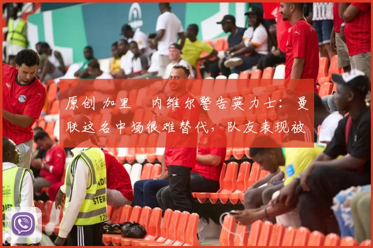 原创 加里・内维尔警告英力士：曼联这名中场很难替代，队友表现被赞 “离谱”