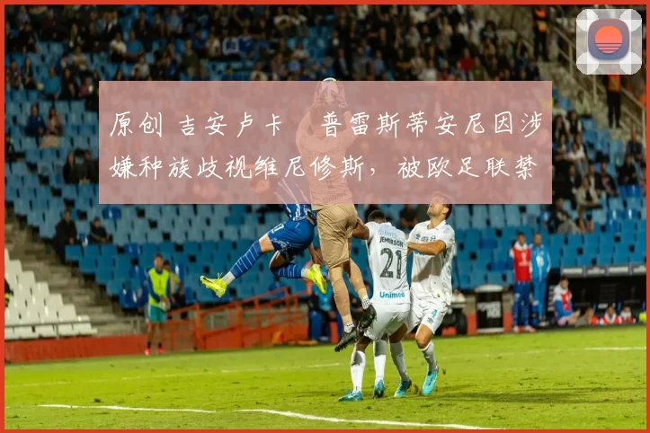 原创 吉安卢卡・普雷斯蒂安尼因涉嫌种族歧视维尼修斯,被欧足联禁赛