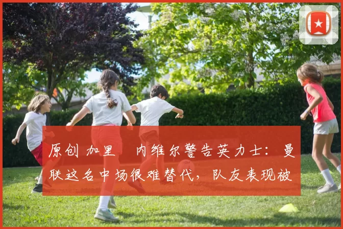 原创 加里・内维尔警告英力士：曼联这名中场很难替代，队友表现被赞 “离谱”