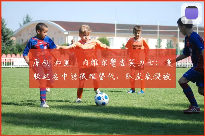 原创 加里・内维尔警告英力士：曼联这名中场很难替代，队友表现被赞 “离谱”