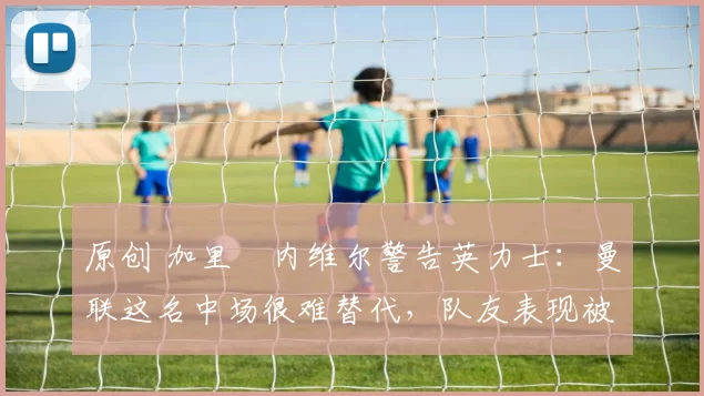 原创 加里・内维尔警告英力士：曼联这名中场很难替代，队友表现被赞 “离谱”