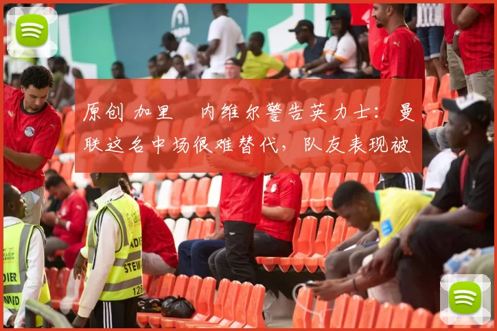 原创 加里・内维尔警告英力士：曼联这名中场很难替代，队友表现被赞 “离谱”