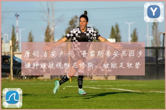 原创 吉安卢卡・普雷斯蒂安尼因涉嫌种族歧视维尼修斯，被欧足联禁赛