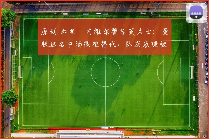 原创 加里・内维尔警告英力士：曼联这名中场很难替代，队友表现被赞 “离谱”