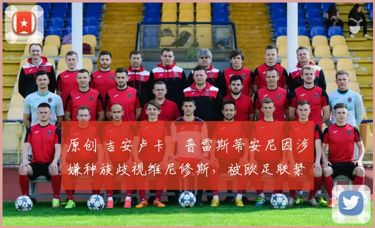 原创 吉安卢卡・普雷斯蒂安尼因涉嫌种族歧视维尼修斯，被欧足联禁赛