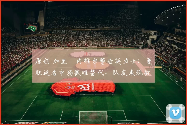 原创 加里・内维尔警告英力士：曼联这名中场很难替代，队友表现被赞 “离谱”