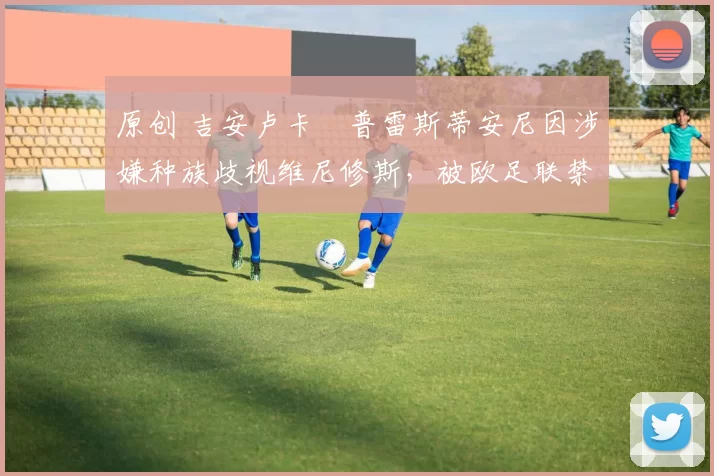 原创 吉安卢卡・普雷斯蒂安尼因涉嫌种族歧视维尼修斯，被欧足联禁赛