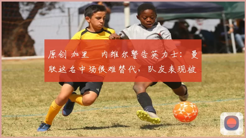 原创 加里・内维尔警告英力士：曼联这名中场很难替代，队友表现被赞 “离谱”