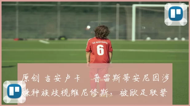 原创 吉安卢卡・普雷斯蒂安尼因涉嫌种族歧视维尼修斯，被欧足联禁赛