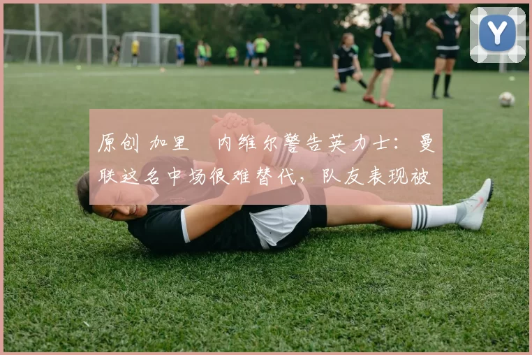 原创 加里・内维尔警告英力士：曼联这名中场很难替代，队友表现被赞 “离谱”